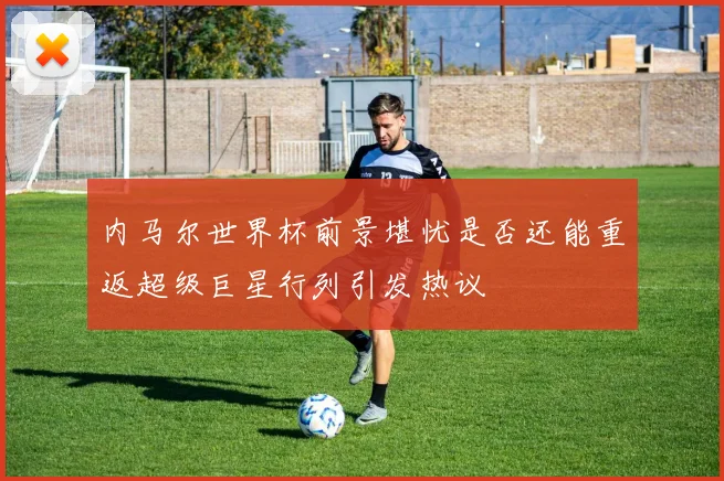 内马尔世界杯前景堪忧是否还能重返超级巨星行列引发热议