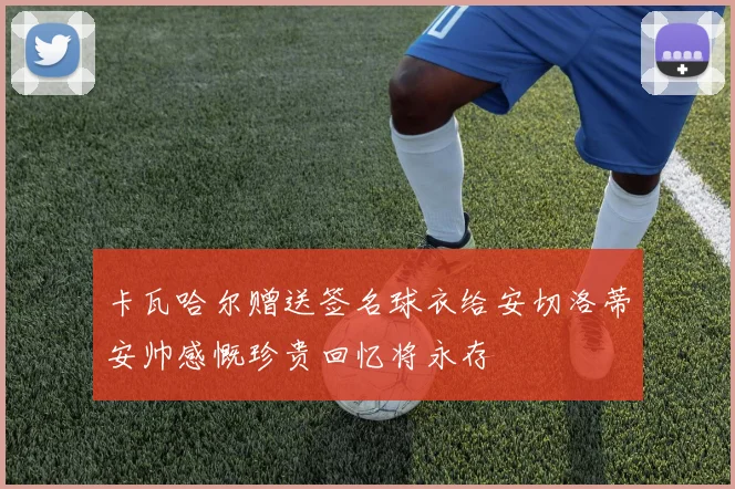 卡瓦哈尔赠送签名球衣给安切洛蒂安帅感慨珍贵回忆将永存