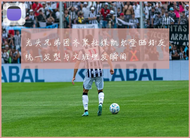 光头兄弟团齐聚社媒凯尔登晒好友统一发型与文班理发瞬间
