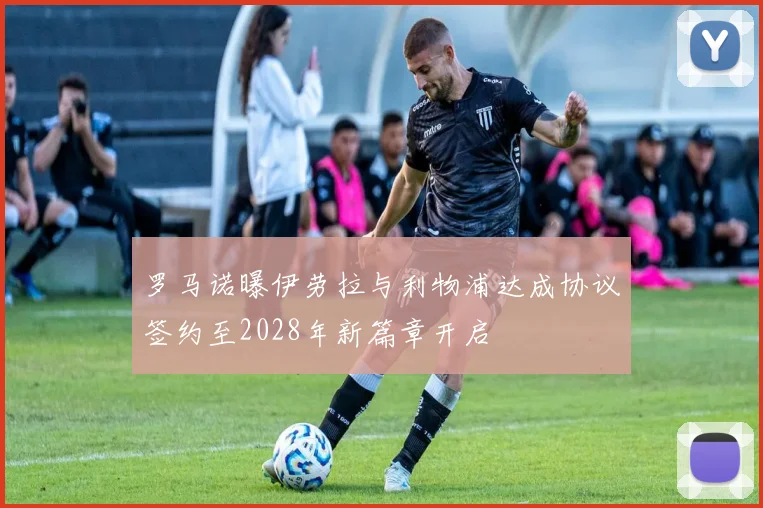 罗马诺曝伊劳拉与利物浦达成协议签约至2028年新篇章开启