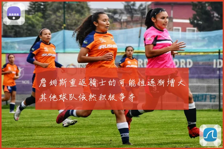 詹姆斯重返骑士的可能性逐渐增大其他球队依然积极争夺