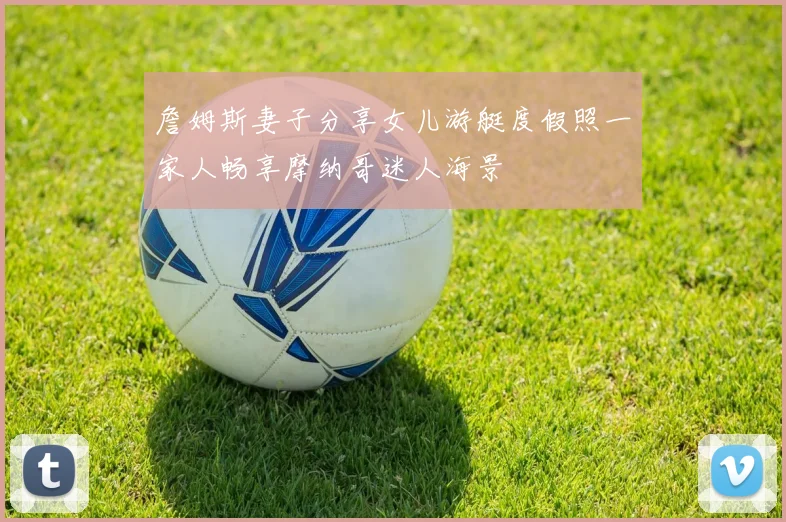 詹姆斯妻子分享女儿游艇度假照一家人畅享摩纳哥迷人海景