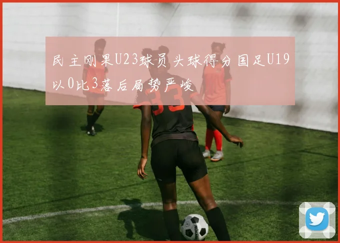 民主刚果U23球员头球得分国足U19以0比3落后局势严峻