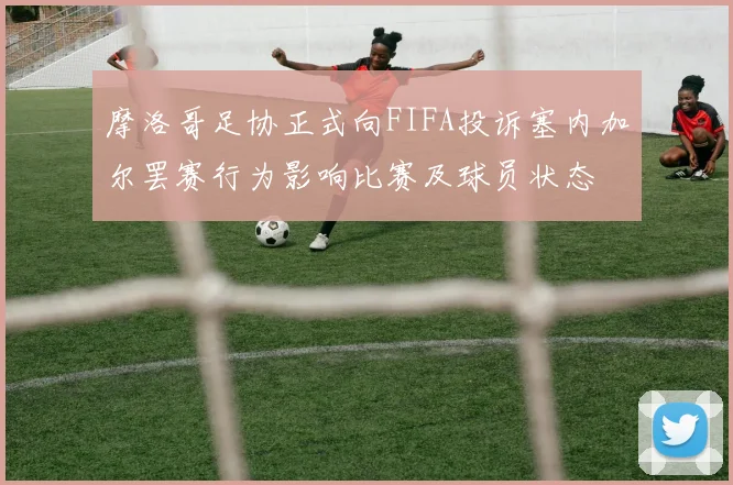 摩洛哥足协正式向FIFA投诉塞内加尔罢赛行为影响比赛及球员状态