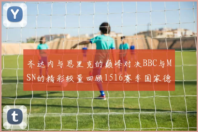 齐达内与恩里克的巅峰对决BBC与MSN的精彩较量回顾1516赛季国家德比