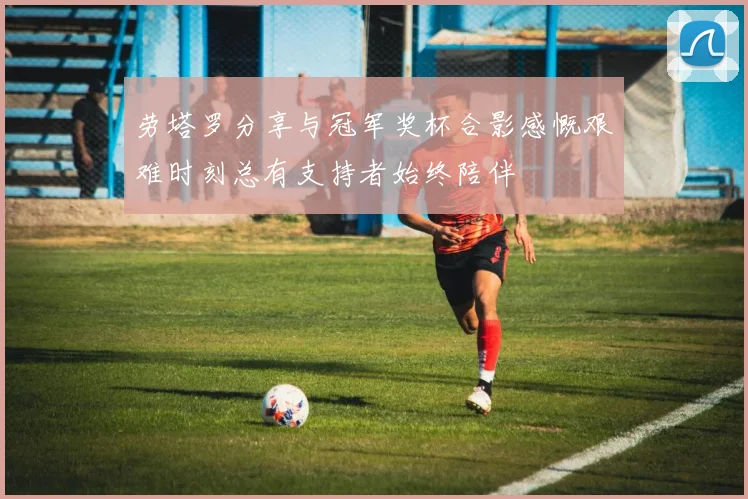 劳塔罗分享与冠军奖杯合影感慨艰难时刻总有支持者始终陪伴